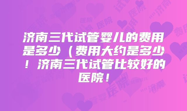 济南三代试管婴儿的费用是多少（费用大约是多少！济南三代试管比较好的医院！