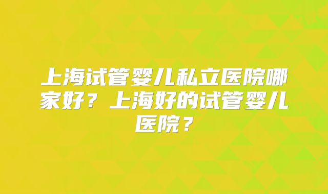 上海试管婴儿私立医院哪家好?上海好的试管婴儿医院?