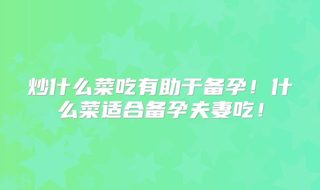 炒什么菜吃有助于备孕！什么菜适合备孕夫妻吃！