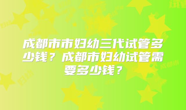 成都市市妇幼三代试管多少钱?成都市妇幼试管需要多少钱?