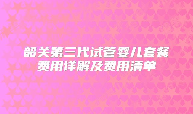 韶关第三代试管婴儿套餐费用详解及费用清单