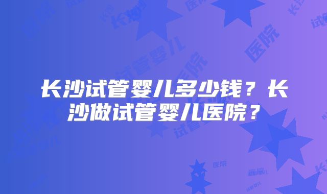 长沙试管婴儿多少钱？长沙做试管婴儿医院？