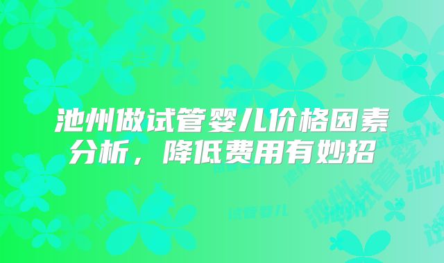 池州做试管婴儿价格因素分析，降低费用有妙招