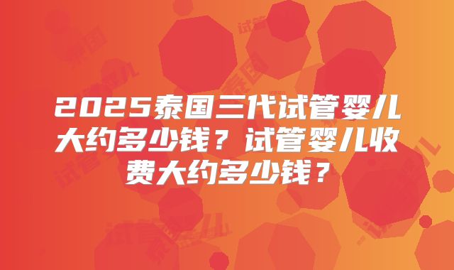 2025泰国三代试管婴儿大约多少钱？试管婴儿收费大约多少钱？
