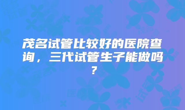茂名试管比较好的医院查询，三代试管生子能做吗？