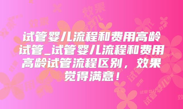 试管婴儿流程和费用高龄试管_试管婴儿流程和费用高龄试管流程区别，效果觉得满意！