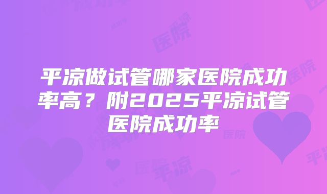 平凉做试管哪家医院成功率高?附2025平凉试管医院成功率
