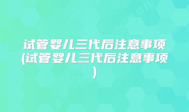 试管婴儿三代后注意事项(试管婴儿三代后注意事项)