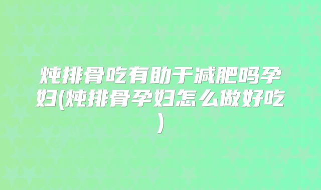 炖排骨吃有助于减肥吗孕妇(炖排骨孕妇怎么做好吃)