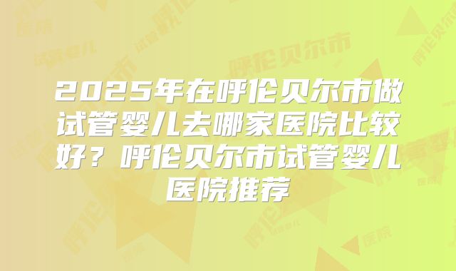 2025年在呼伦贝尔市做试管婴儿去哪家医院比较好？呼伦贝尔市试管婴儿医院推荐