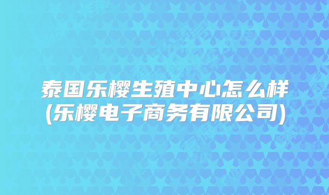 泰国乐樱生殖中心怎么样(乐樱电子商务有限公司)