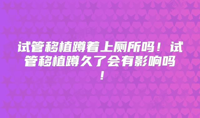 试管移植蹲着上厕所吗!试管移植蹲久了会有影响吗!