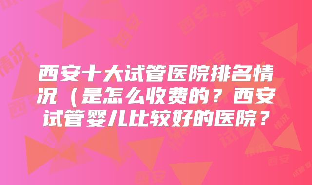 西安十大试管医院排名情况(是怎么收费的?西安试管婴儿比较好的医院?