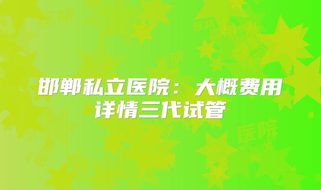 邯郸私立医院:大概费用详情三代试管