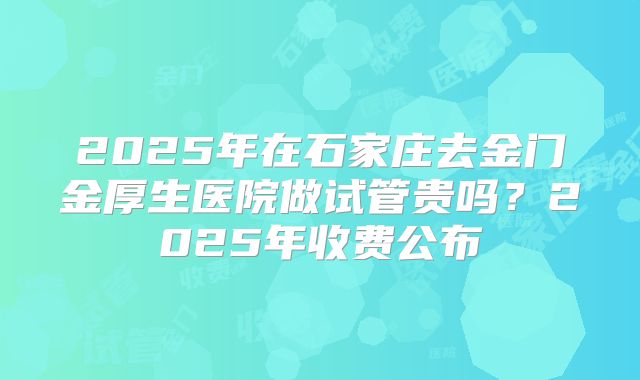 2025年在石家庄去金门金厚生医院做试管贵吗？2025年收费公布