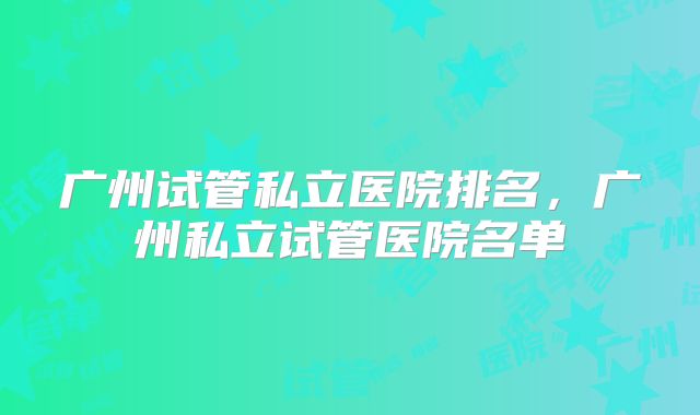 广州试管私立医院排名，广州私立试管医院名单