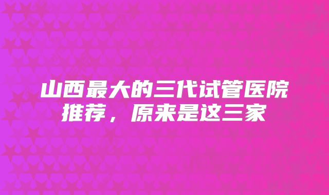 山西最大的三代试管医院推荐，原来是这三家