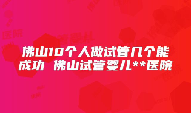 佛山10个人做试管几个能成功 佛山试管婴儿**医院