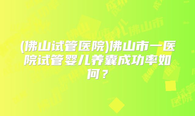 (佛山试管医院)佛山市一医院试管婴儿养囊成功率如何？