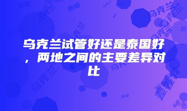 乌克兰试管好还是泰国好,两地之间的主要差异对比