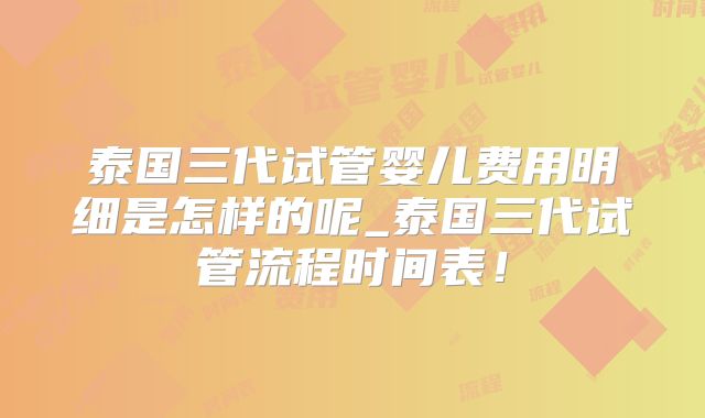 泰国三代试管婴儿费用明细是怎样的呢_泰国三代试管流程时间表！