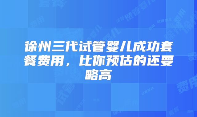 徐州三代试管婴儿成功套餐费用,比你预估的还要略高