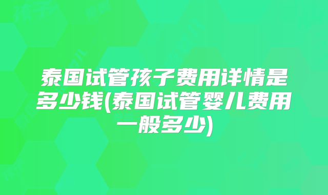 泰国试管孩子费用详情是多少钱(泰国试管婴儿费用一般多少)
