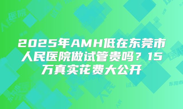 2025年AMH低在东莞市人民医院做试管贵吗？15万真实花费大公开