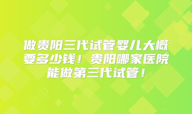 做贵阳三代试管婴儿大概要多少钱！贵阳哪家医院能做第三代试管！