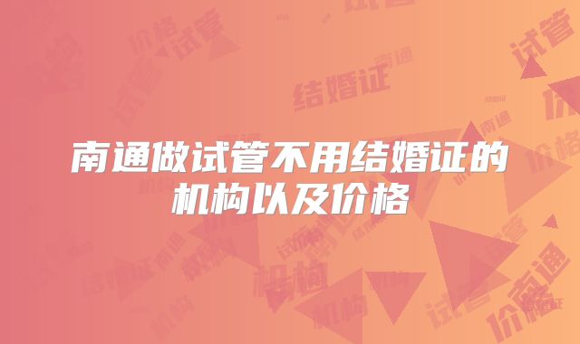 南通做试管不用结婚证的机构以及价格