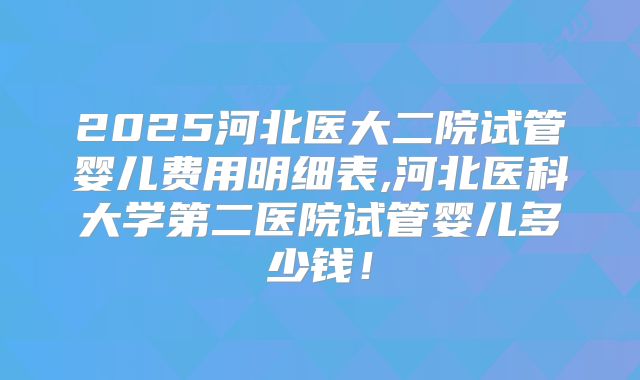2025河北医大二院试管婴儿费用明细表,河北医科大学第二医院试管婴儿多少钱！