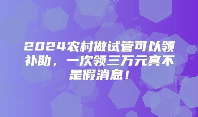 2024农村做试管可以领补助,一次领三万元真不是假消息!