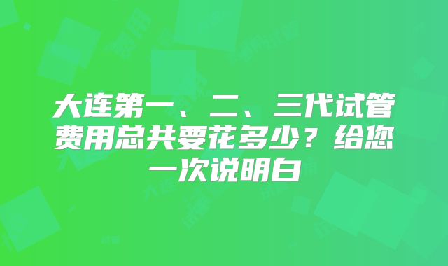 大连第一、二、三代试管费用总共要花多少？给您一次说明白