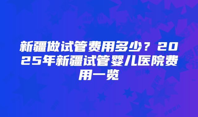 新疆做试管费用多少?2025年新疆试管婴儿医院费用一览