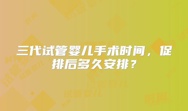 三代试管婴儿手术时间，促排后多久安排？