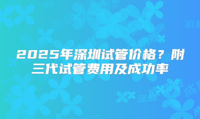 2025年深圳试管价格？附三代试管费用及成功率