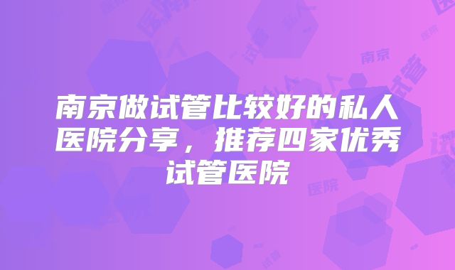 南京做试管比较好的私人医院分享,推荐四家优秀试管医院