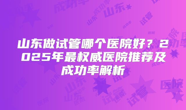 山东做试管哪个医院好?2025年最权威医院推荐及成功率解析