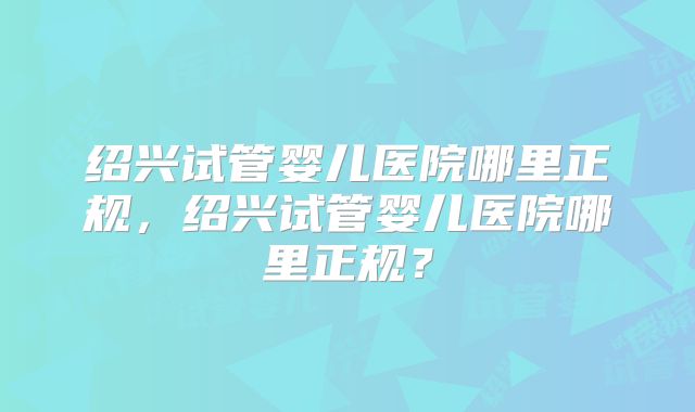 绍兴试管婴儿医院哪里正规，绍兴试管婴儿医院哪里正规？