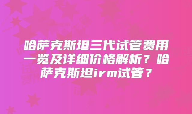 哈萨克斯坦三代试管费用一览及详细价格解析？哈萨克斯坦irm试管？