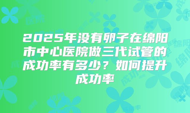 2025年没有卵子在绵阳市中心医院做三代试管的成功率有多少？如何提升成功率