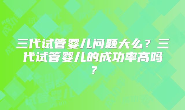 三代试管婴儿问题大么?三代试管婴儿的成功率高吗?