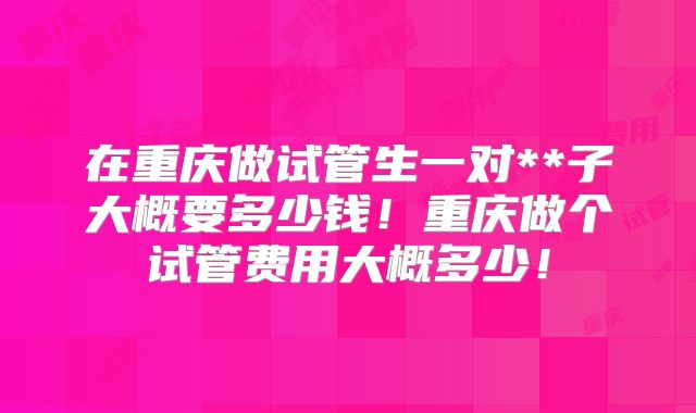 在重庆做试管生一对**子大概要多少钱!重庆做个试管费用大概多少!