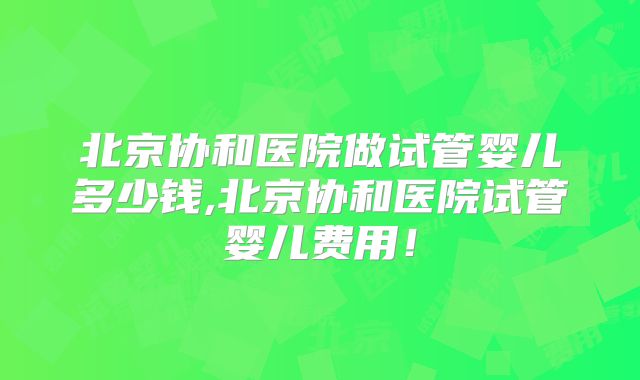 北京协和医院做试管婴儿多少钱,北京协和医院试管婴儿费用!