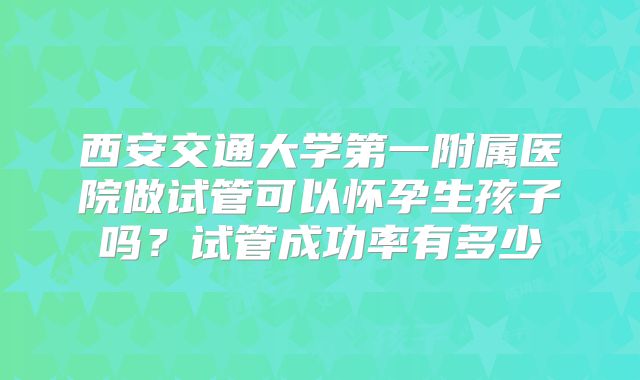 西安交通大学第一附属医院做试管可以怀孕生孩子吗？试管成功率有多少