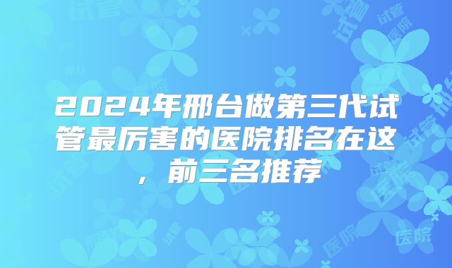2024年邢台做第三代试管最厉害的医院排名在这,前三名推荐