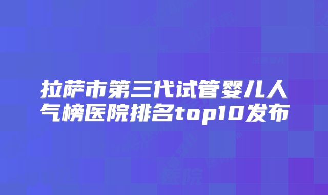 拉萨市第三代试管婴儿人气榜医院排名top10发布