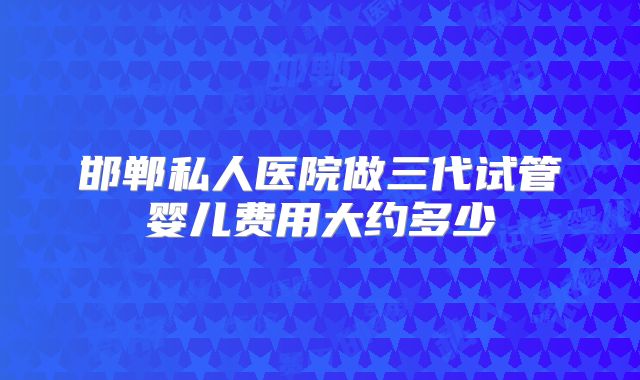 邯郸私人医院做三代试管婴儿费用大约多少