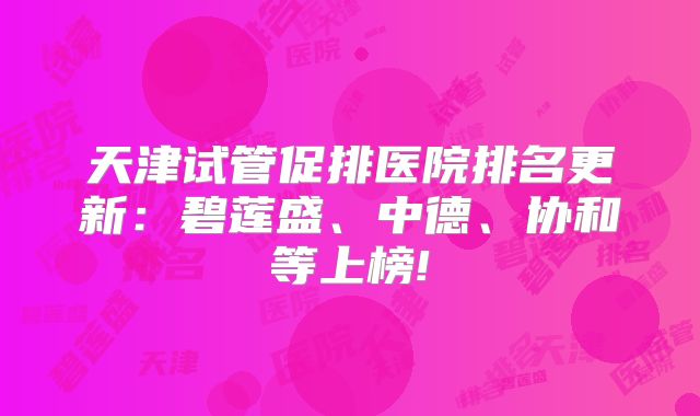天津试管促排医院排名更新：碧莲盛、中德、协和等上榜!
