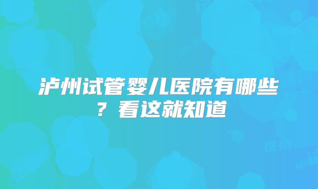 泸州试管婴儿医院有哪些？看这就知道